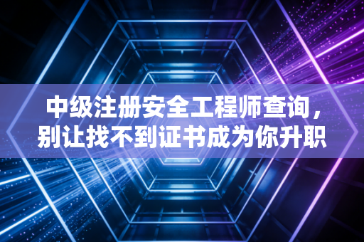 中级注册安全工程师查询，别让找不到证书成为你升职加薪的拦路虎
