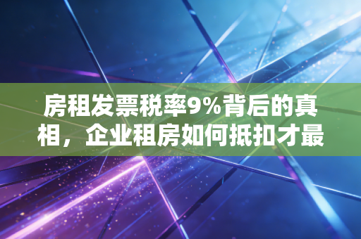 房租发票税率9%背后的真相,企业租房如何抵扣才最划算?