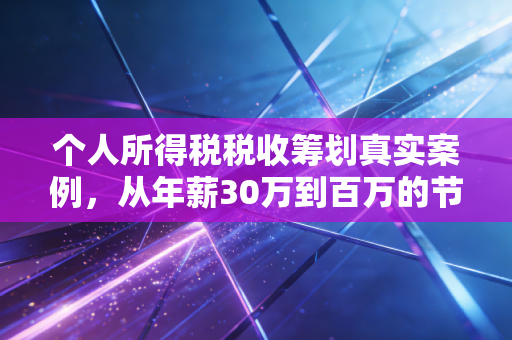 个人所得税税收筹划真实案例,从年薪30万到百万的节税实操与避坑指南