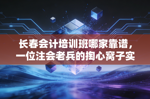 长春会计培训班哪家靠谱,一位注会老兵的掏心窝子实话
