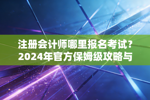 注册会计师哪里报名考试？2024年官方保姆级攻略与避坑指南