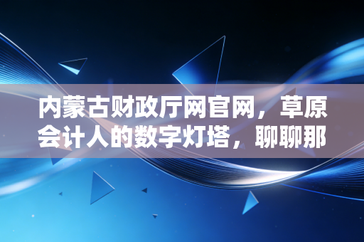 内蒙古财政厅网官网，草原会计人的数字灯塔，聊聊那些年我们与它爱恨交织的日子