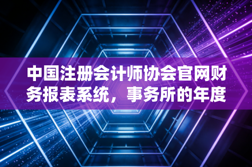 中国注册会计师协会官网财务报表系统，事务所的年度大考与数据背后的生存百态