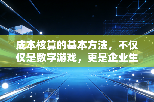 成本核算的基本方法,不仅仅是数字游戏,更是企业生存的底层逻辑