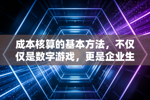 成本核算的基本方法，不仅仅是数字游戏，更是企业生存的底层逻辑