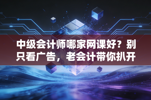 中级会计师哪家网课好？别只看广告，老会计带你扒开名师背后的真相
