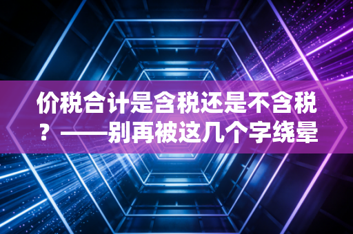 价税合计是含税还是不含税？——别再被这几个字绕晕了，老会计带你彻底搞懂