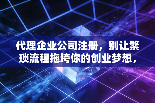 代理企业公司注册,别让繁琐流程拖垮你的创业梦想,这事儿到底值不值?