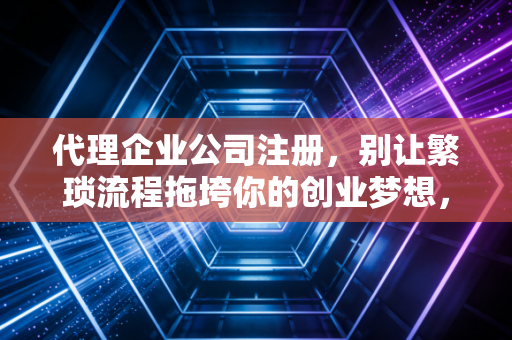 代理企业公司注册，别让繁琐流程拖垮你的创业梦想，这事儿到底值不值？