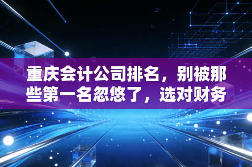 重庆会计公司排名，别被那些第一名忽悠了，选对财务管家才是企业生存的关键