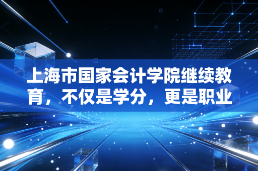 上海市国家会计学院继续教育，不仅是学分，更是职业生命的二次充电