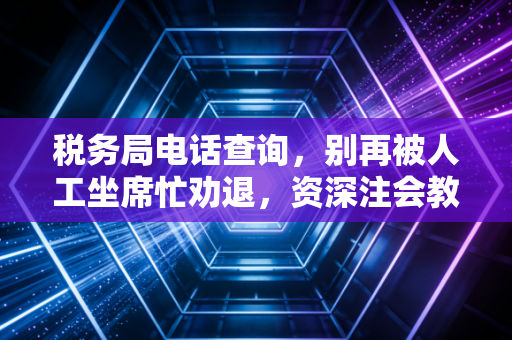 税务局电话查询,别再被人工坐席忙劝退,资深注会教你打通税务沟通的任督二脉