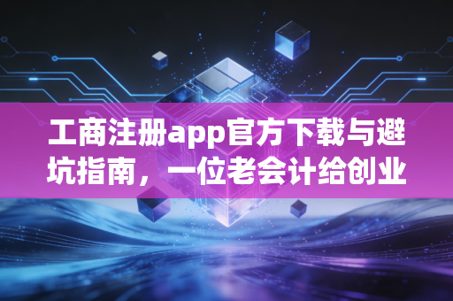 工商注册app官方下载与避坑指南，一位老会计给创业者的真心话