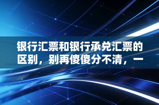 银行汇票和银行承兑汇票的区别,别再傻傻分不清,一文带你彻底搞懂这两张票的本质差异