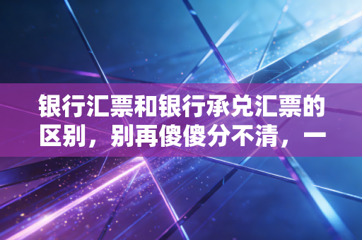 银行汇票和银行承兑汇票的区别,别再傻傻分不清,一文带你彻底搞懂这两张票的本质差异
