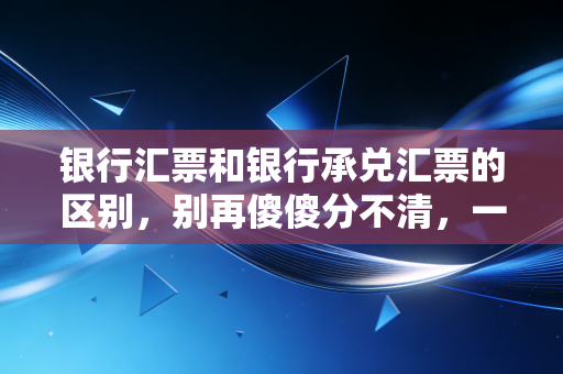 银行汇票和银行承兑汇票的区别，别再傻傻分不清，一文带你彻底搞懂这两张票的本质差异