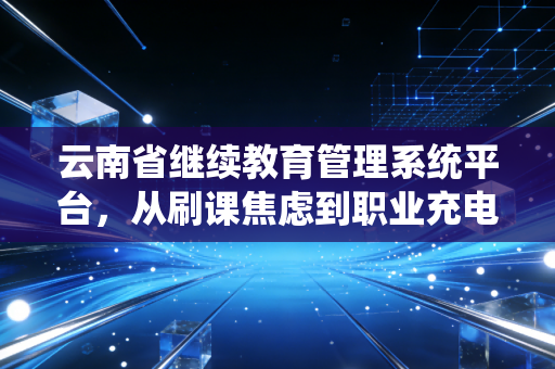 云南省继续教育管理系统平台,从刷课焦虑到职业充电,我们该如何正确打开?