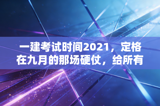 一建考试时间2021，定格在九月的那场硬仗，给所有考证人的灵魂拷问
