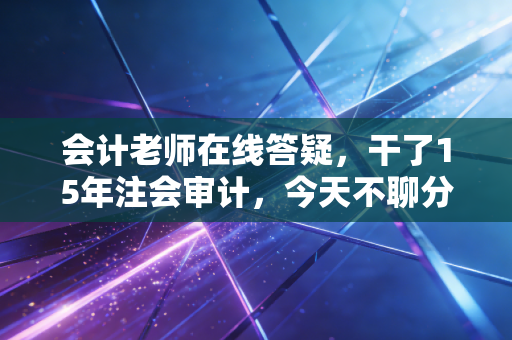 会计老师在线答疑,干了15年注会审计,今天不聊分录,只想和你聊聊这行里的坑与光