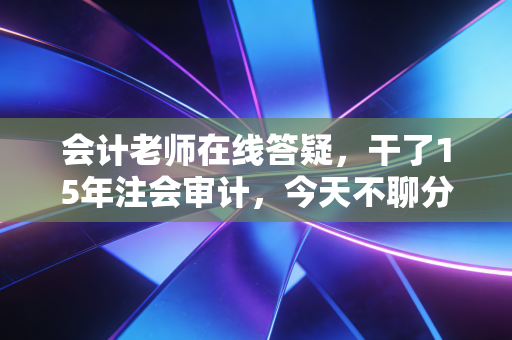 会计老师在线答疑，干了15年注会审计，今天不聊分录，只想和你聊聊这行里的坑与光