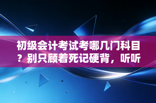 初级会计考试考哪几门科目?别只顾着死记硬背,听听行业老炮的真心话