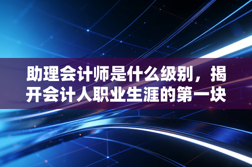 助理会计师是什么级别，揭开会计人职业生涯的第一块敲门砖