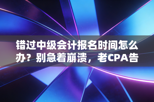 错过中级会计报名时间怎么办？别急着崩溃，老CPA告诉你这其实可能是塞翁失马