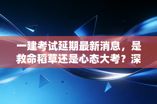 一建考试延期最新消息,是救命稻草还是心态大考?深度解析备考背后的博弈