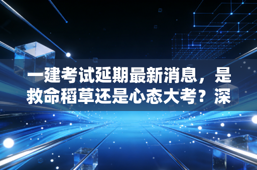 一建考试延期最新消息,是救命稻草还是心态大考?深度解析备考背后的博弈