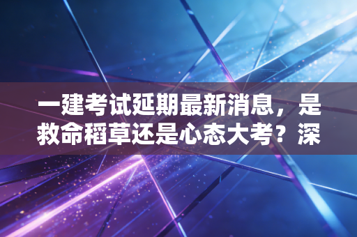 一建考试延期最新消息，是救命稻草还是心态大考？深度解析备考背后的博弈