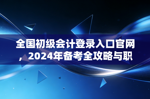 全国初级会计登录入口官网，2024年备考全攻略与职业进阶的真实感悟