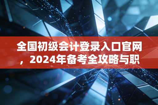 全国初级会计登录入口官网，2024年备考全攻略与职业进阶的真实感悟