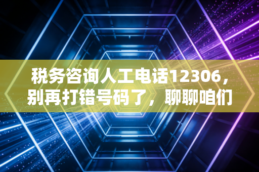 税务咨询人工电话12306,别再打错号码了,聊聊咱们老百姓真正关心的税务那些事儿