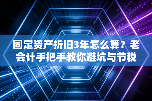 固定资产折旧3年怎么算？老会计手把手教你避坑与节税
