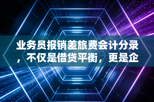 业务员报销差旅费会计分录，不仅是借贷平衡，更是企业内控的试金石