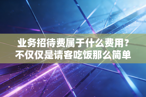 业务招待费属于什么费用？不仅仅是请客吃饭那么简单，更是财务合规的试金石
