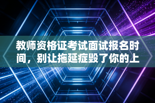 教师资格证考试面试报名时间,别让拖延症毁了你的上岸梦,深度解析备考策略与行业现状