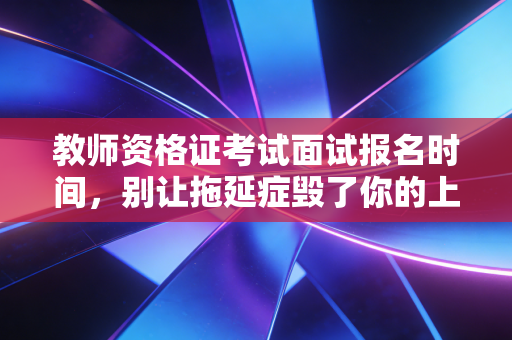 教师资格证考试面试报名时间，别让拖延症毁了你的上岸梦，深度解析备考策略与行业现状