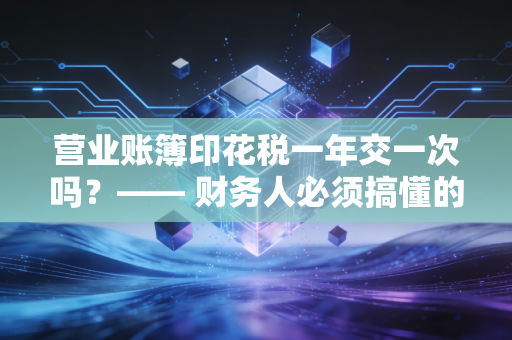 营业账簿印花税一年交一次吗？—— 财务人必须搞懂的账本税实操避坑指南