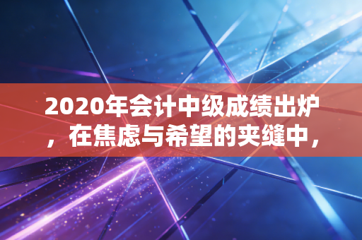 2020年会计中级成绩出炉,在焦虑与希望的夹缝中,我们读懂了坚持的意义