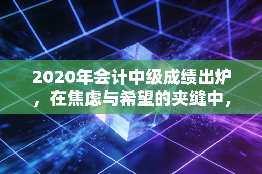 2020年会计中级成绩出炉，在焦虑与希望的夹缝中，我们读懂了坚持的意义