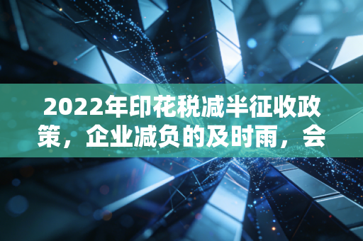 2022年印花税减半征收政策,企业减负的及时雨,会计实操的新考题