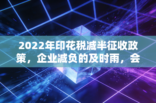 2022年印花税减半征收政策，企业减负的及时雨，会计实操的新考题