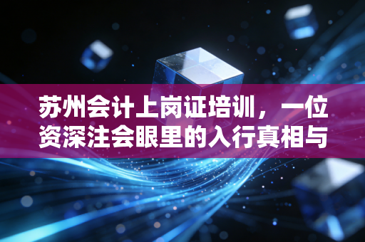 苏州会计上岗证培训，一位资深注会眼里的入行真相与避坑指南