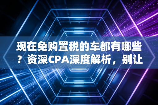 现在免购置税的车都有哪些？资深CPA深度解析，别让这几万块从指缝溜走