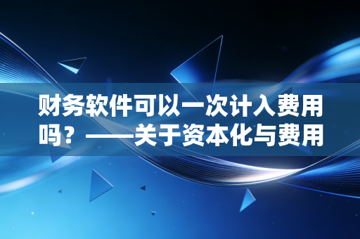 财务软件可以一次计入费用吗？——关于资本化与费用化的深度思考与实务博弈