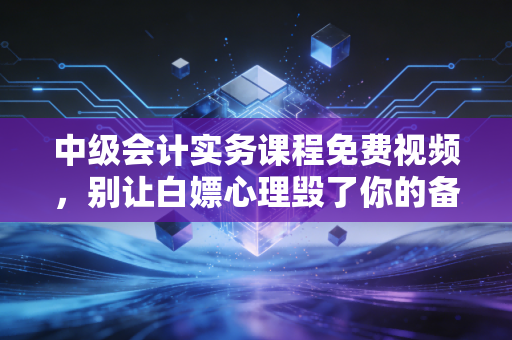 中级会计实务课程免费视频，别让白嫖心理毁了你的备考路，老会计的掏心窝子建议