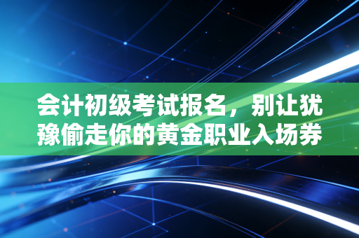 会计初级考试报名，别让犹豫偷走你的黄金职业入场券，聊聊这背后的账与路