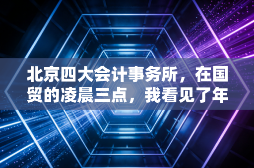 北京四大会计事务所,在国贸的凌晨三点,我看见了年薪百万背后的真实人生