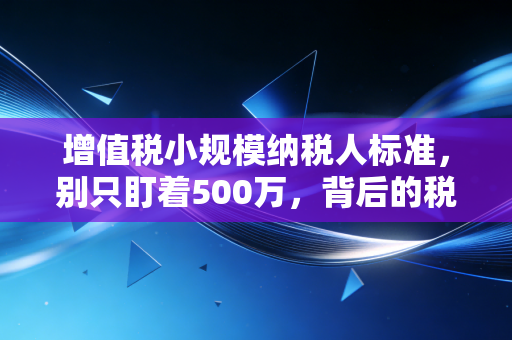 增值税小规模纳税人标准，别只盯着500万，背后的税筹逻辑才是真金白银